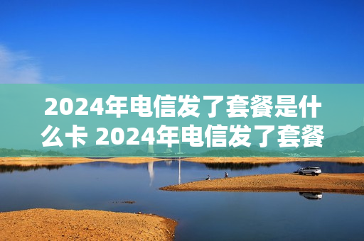 2024年电信发了套餐是什么卡 2024年电信发了套餐是什么卡套餐