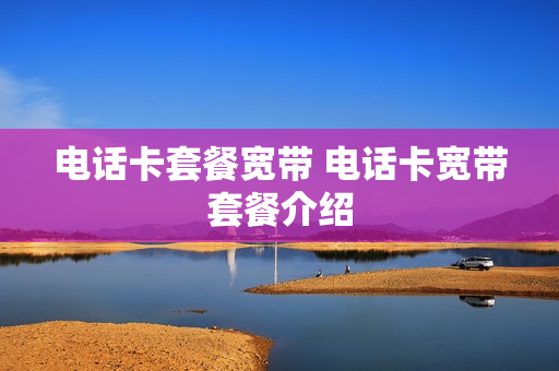 电话卡套餐宽带 电话卡宽带套餐介绍