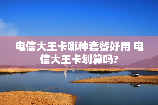 电信大王卡哪种套餐好用 电信大王卡划算吗?