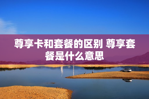 尊享卡和套餐的区别 尊享套餐是什么意思