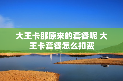 大王卡那原来的套餐呢 大王卡套餐怎么扣费