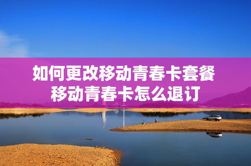如何更改移动青春卡套餐 移动青春卡怎么退订