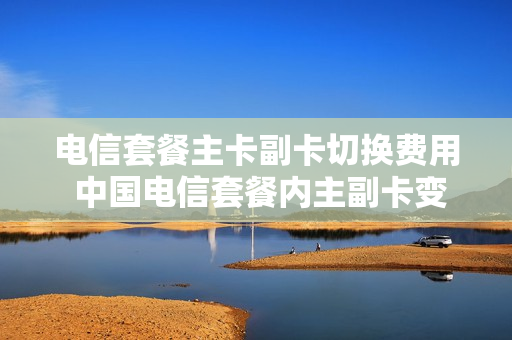 电信套餐主卡副卡切换费用 中国电信套餐内主副卡变更