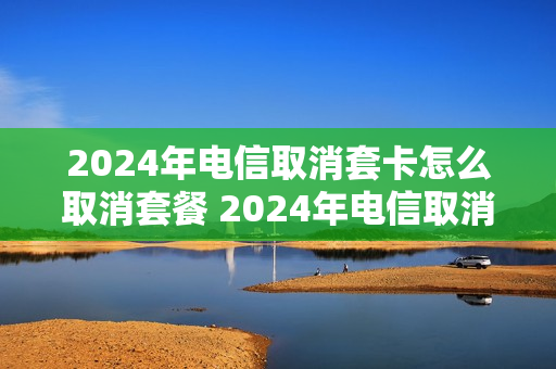 2024年电信取消套卡怎么取消套餐 2024年电信取消套卡怎么取消套餐费