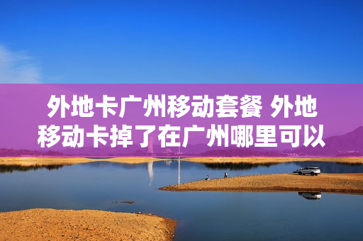外地卡广州移动套餐 外地移动卡掉了在广州哪里可以补办