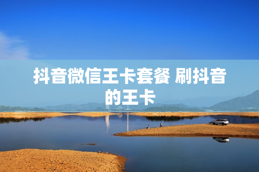 抖音微信王卡套餐 刷抖音的王卡