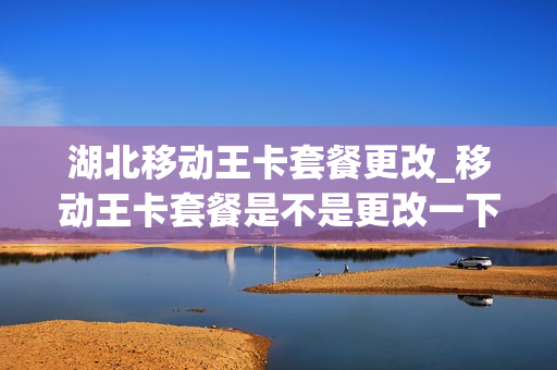 湖北移动王卡套餐更改_移动王卡套餐是不是更改一下套餐就可以了
