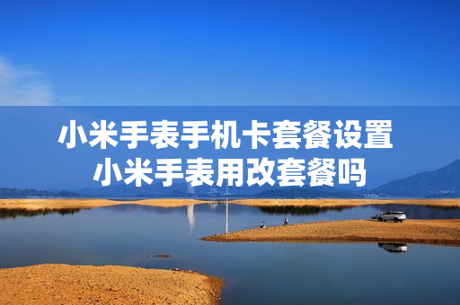 小米手表手机卡套餐设置 小米手表用改套餐吗