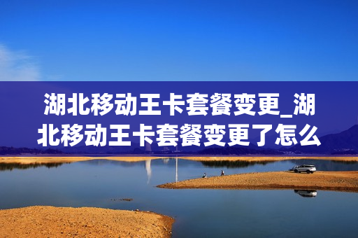 湖北移动王卡套餐变更_湖北移动王卡套餐变更了怎么办