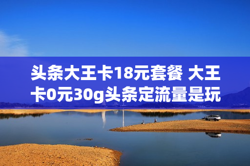 头条大王卡18元套餐 大王卡0元30g头条定流量是玩什么的