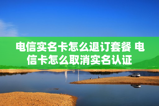 电信实名卡怎么退订套餐 电信卡怎么取消实名认证