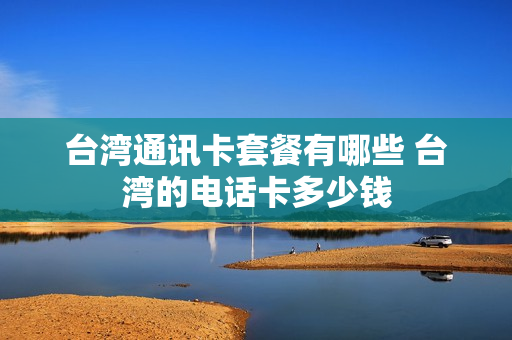 台湾通讯卡套餐有哪些 台湾的电话卡多少钱