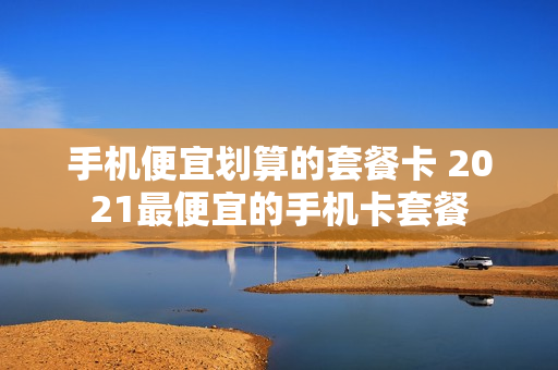 手机便宜划算的套餐卡 2021最便宜的手机卡套餐