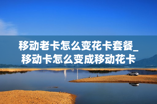 移动老卡怎么变花卡套餐_移动卡怎么变成移动花卡