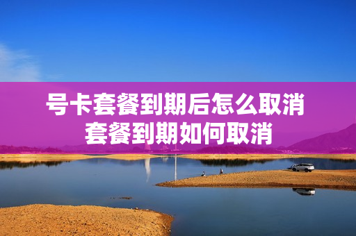 号卡套餐到期后怎么取消 套餐到期如何取消