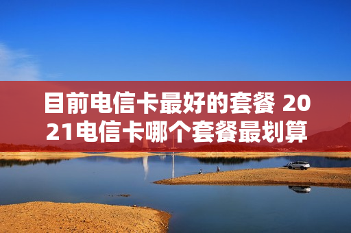 目前电信卡最好的套餐 2021电信卡哪个套餐最划算