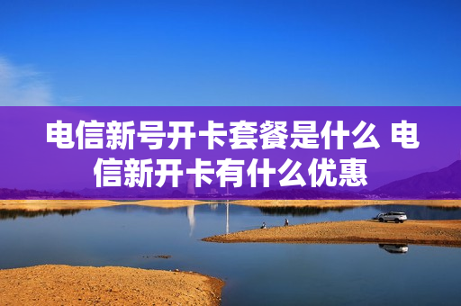 电信新号开卡套餐是什么 电信新开卡有什么优惠