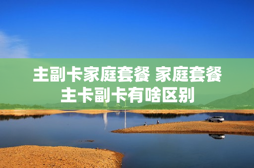 主副卡家庭套餐 家庭套餐主卡副卡有啥区别