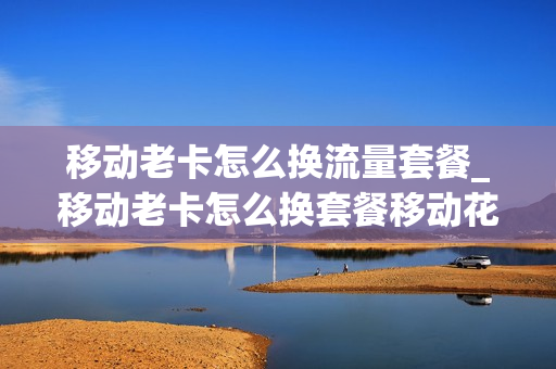 移动老卡怎么换流量套餐_移动老卡怎么换套餐移动花卡
