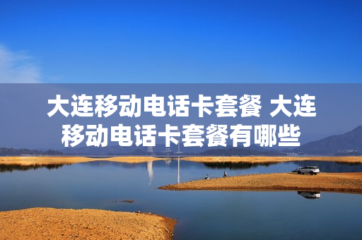 大连移动电话卡套餐 大连移动电话卡套餐有哪些