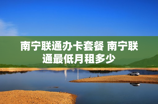 南宁联通办卡套餐 南宁联通最低月租多少