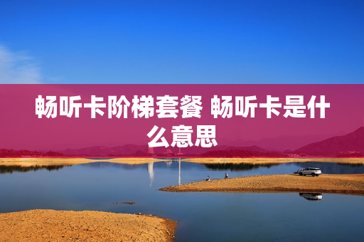 畅听卡阶梯套餐 畅听卡是什么意思