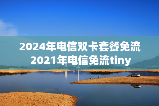 2024年电信双卡套餐免流 2021年电信免流tiny