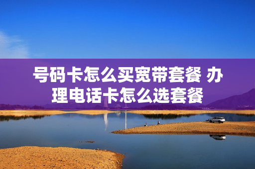 号码卡怎么买宽带套餐 办理电话卡怎么选套餐