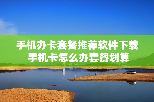 手机办卡套餐推荐软件下载 手机卡怎么办套餐划算