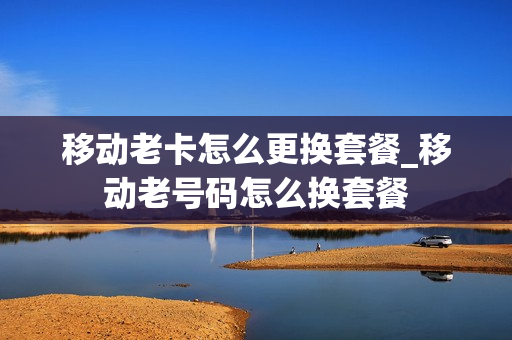移动老卡怎么更换套餐_移动老号码怎么换套餐