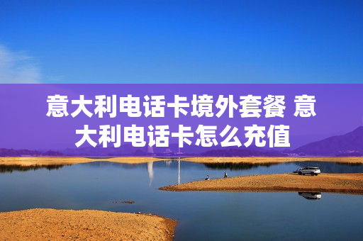 意大利电话卡境外套餐 意大利电话卡怎么充值