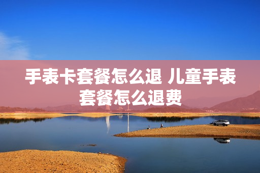 手表卡套餐怎么退 儿童手表套餐怎么退费