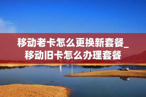移动老卡怎么更换新套餐_移动旧卡怎么办理套餐