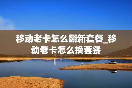 移动老卡怎么翻新套餐_移动老卡怎么换套餐