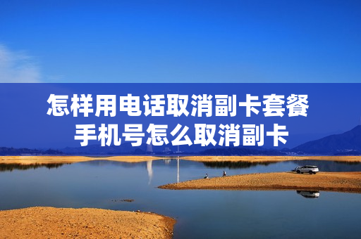 怎样用电话取消副卡套餐 手机号怎么取消副卡