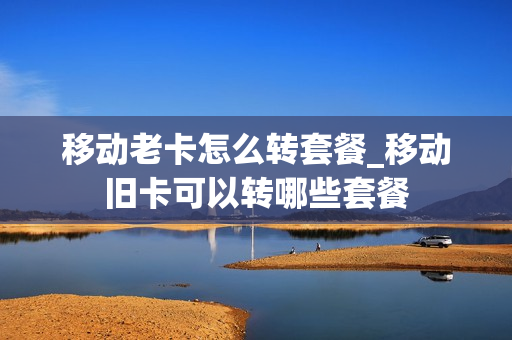 移动老卡怎么转套餐_移动旧卡可以转哪些套餐
