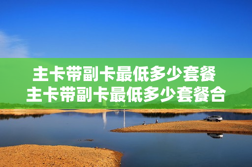 主卡带副卡最低多少套餐 主卡带副卡最低多少套餐合适