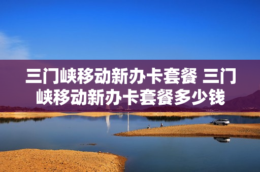 三门峡移动新办卡套餐 三门峡移动新办卡套餐多少钱