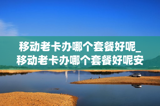移动老卡办哪个套餐好呢_移动老卡办哪个套餐好呢安全吗