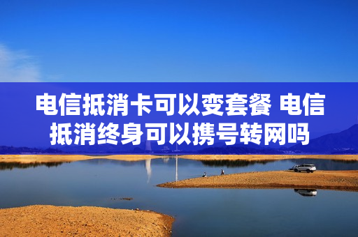 电信抵消卡可以变套餐 电信抵消终身可以携号转网吗