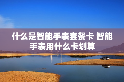 什么是智能手表套餐卡 智能手表用什么卡划算