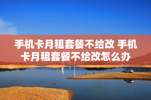手机卡月租套餐不给改 手机卡月租套餐不给改怎么办