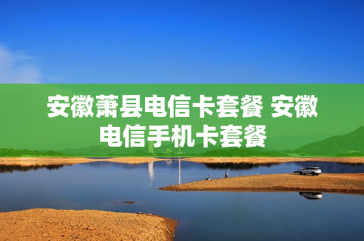 安徽萧县电信卡套餐 安徽电信手机卡套餐