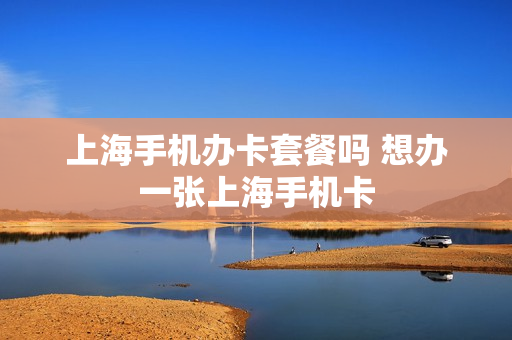 上海手机办卡套餐吗 想办一张上海手机卡
