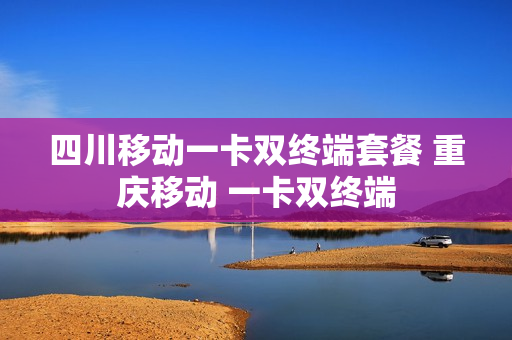 四川移动一卡双终端套餐 重庆移动 一卡双终端