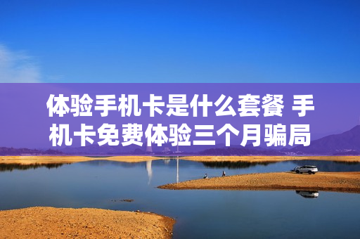 体验手机卡是什么套餐 手机卡免费体验三个月骗局