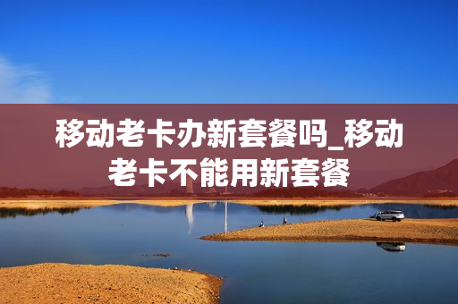 移动老卡办新套餐吗_移动老卡不能用新套餐