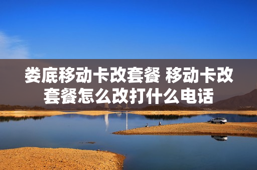 娄底移动卡改套餐 移动卡改套餐怎么改打什么电话