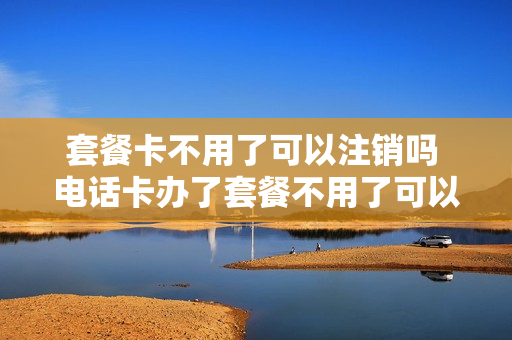 套餐卡不用了可以注销吗 电话卡办了套餐不用了可以注销吗