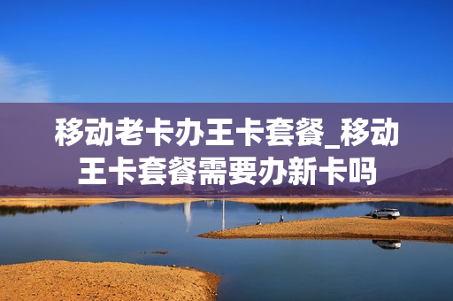 移动老卡办王卡套餐_移动王卡套餐需要办新卡吗